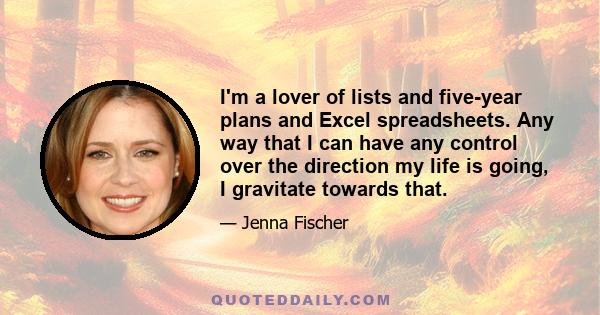 I'm a lover of lists and five-year plans and Excel spreadsheets. Any way that I can have any control over the direction my life is going, I gravitate towards that.