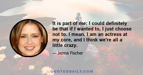 It is part of me; I could definitely be that if I wanted to, I just choose not to. I mean, I am an actress at my core, and I think we're all a little crazy.