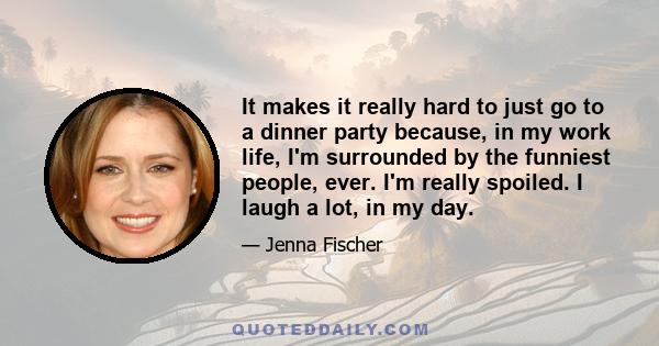 It makes it really hard to just go to a dinner party because, in my work life, I'm surrounded by the funniest people, ever. I'm really spoiled. I laugh a lot, in my day.