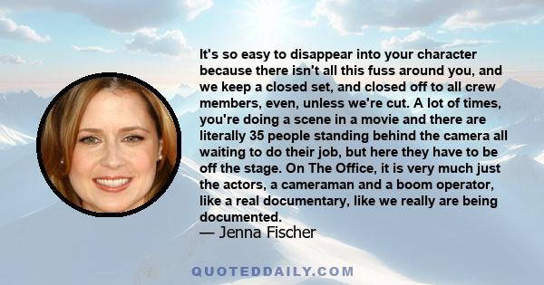 It's so easy to disappear into your character because there isn't all this fuss around you, and we keep a closed set, and closed off to all crew members, even, unless we're cut. A lot of times, you're doing a scene in a 