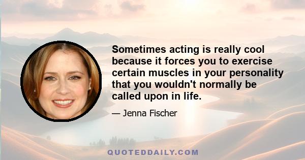 Sometimes acting is really cool because it forces you to exercise certain muscles in your personality that you wouldn't normally be called upon in life.