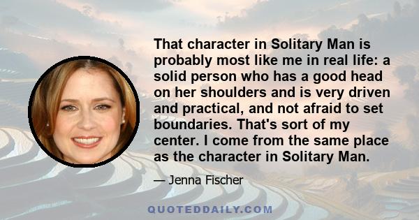 That character in Solitary Man is probably most like me in real life: a solid person who has a good head on her shoulders and is very driven and practical, and not afraid to set boundaries. That's sort of my center. I