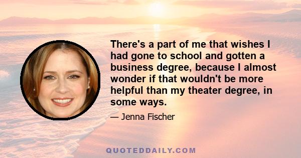 There's a part of me that wishes I had gone to school and gotten a business degree, because I almost wonder if that wouldn't be more helpful than my theater degree, in some ways.