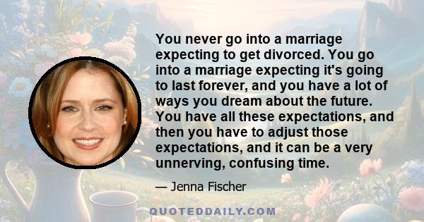 You never go into a marriage expecting to get divorced. You go into a marriage expecting it's going to last forever, and you have a lot of ways you dream about the future. You have all these expectations, and then you