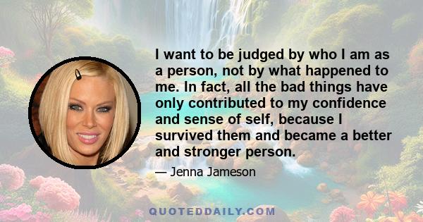 I want to be judged by who I am as a person, not by what happened to me. In fact, all the bad things have only contributed to my confidence and sense of self, because I survived them and became a better and stronger