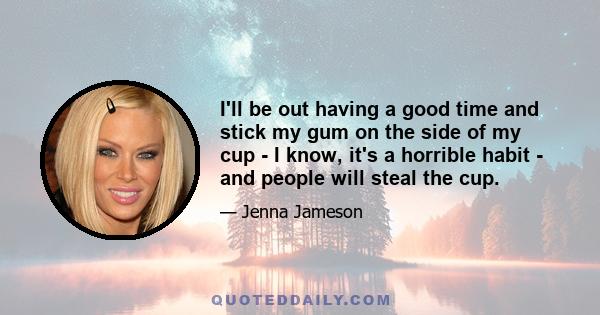 I'll be out having a good time and stick my gum on the side of my cup - I know, it's a horrible habit - and people will steal the cup.