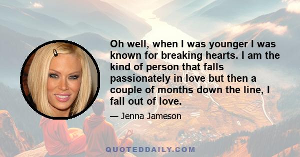 Oh well, when I was younger I was known for breaking hearts. I am the kind of person that falls passionately in love but then a couple of months down the line, I fall out of love.