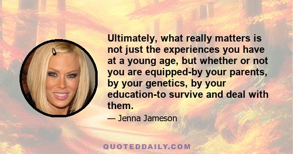 Ultimately, what really matters is not just the experiences you have at a young age, but whether or not you are equipped-by your parents, by your genetics, by your education-to survive and deal with them.