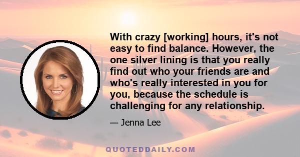 With crazy [working] hours, it's not easy to find balance. However, the one silver lining is that you really find out who your friends are and who's really interested in you for you, because the schedule is challenging