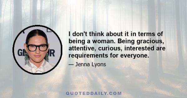 I don't think about it in terms of being a woman. Being gracious, attentive, curious, interested are requirements for everyone.