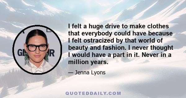 I felt a huge drive to make clothes that everybody could have because I felt ostracized by that world of beauty and fashion. I never thought I would have a part in it. Never in a million years.