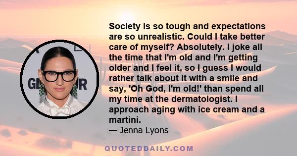 Society is so tough and expectations are so unrealistic. Could I take better care of myself? Absolutely. I joke all the time that I'm old and I'm getting older and I feel it, so I guess I would rather talk about it with 