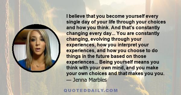 I believe that you become yourself every single day of your life through your choices and how you think. And that's constantly changing every day... You are constantly changing, evolving through your experiences, how