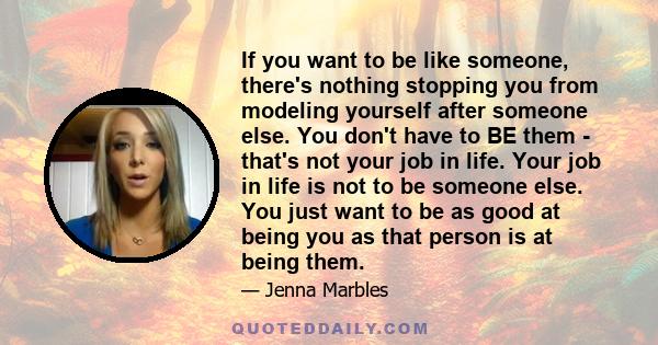 If you want to be like someone, there's nothing stopping you from modeling yourself after someone else. You don't have to BE them - that's not your job in life. Your job in life is not to be someone else. You just want