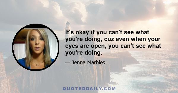 It's okay if you can't see what you're doing, cuz even when your eyes are open, you can't see what you're doing.