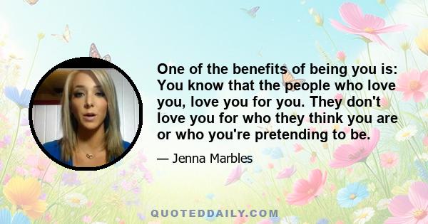 One of the benefits of being you is: You know that the people who love you, love you for you. They don't love you for who they think you are or who you're pretending to be.