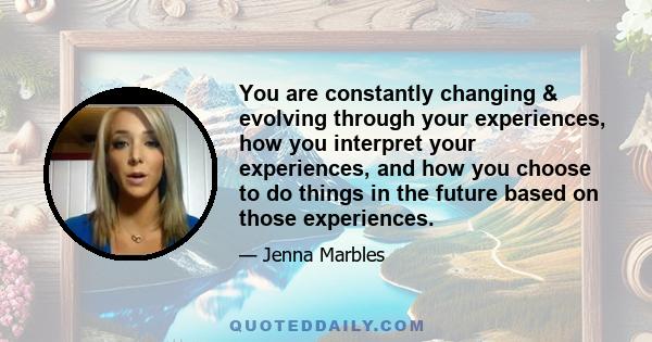 You are constantly changing & evolving through your experiences, how you interpret your experiences, and how you choose to do things in the future based on those experiences.