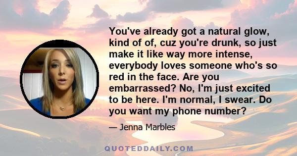 You've already got a natural glow, kind of of, cuz you're drunk, so just make it like way more intense, everybody loves someone who's so red in the face. Are you embarrassed? No, I'm just excited to be here. I'm normal, 