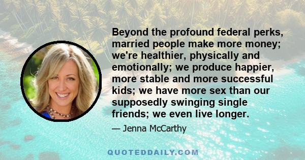 Beyond the profound federal perks, married people make more money; we're healthier, physically and emotionally; we produce happier, more stable and more successful kids; we have more sex than our supposedly swinging