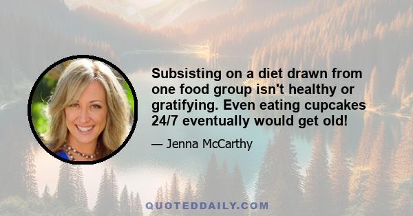 Subsisting on a diet drawn from one food group isn't healthy or gratifying. Even eating cupcakes 24/7 eventually would get old!