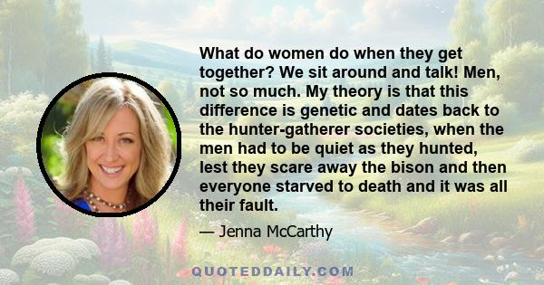 What do women do when they get together? We sit around and talk! Men, not so much. My theory is that this difference is genetic and dates back to the hunter-gatherer societies, when the men had to be quiet as they