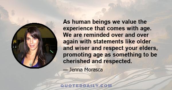 As human beings we value the experience that comes with age. We are reminded over and over again with statements like older and wiser and respect your elders, promoting age as something to be cherished and respected.