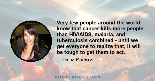 Very few people around the world know that cancer kills more people than HIV/AIDS, malaria, and tuberculosis combined - until we get everyone to realize that, it will be tough to get them to act.