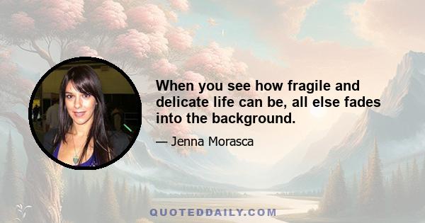 When you see how fragile and delicate life can be, all else fades into the background.