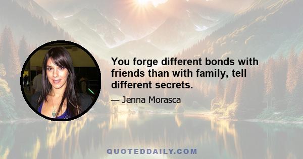 You forge different bonds with friends than with family, tell different secrets.