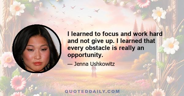 I learned to focus and work hard and not give up. I learned that every obstacle is really an opportunity.