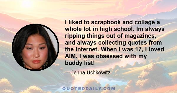 I liked to scrapbook and collage a whole lot in high school. Im always ripping things out of magazines, and always collecting quotes from the Internet. When I was 17, I loved AIM. I was obsessed with my buddy list!