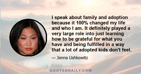 I speak about family and adoption because it 100% changed my life and who I am. It definitely played a very large role into just learning how to be grateful for what you have and being fulfilled in a way that a lot of