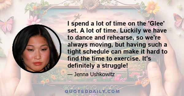 I spend a lot of time on the 'Glee' set. A lot of time. Luckily we have to dance and rehearse, so we're always moving, but having such a tight schedule can make it hard to find the time to exercise. It's definitely a