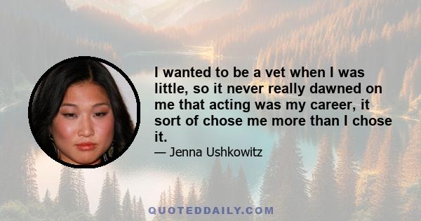 I wanted to be a vet when I was little, so it never really dawned on me that acting was my career, it sort of chose me more than I chose it.