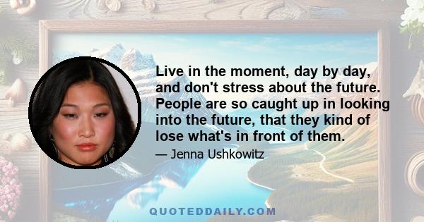 Live in the moment, day by day, and don't stress about the future. People are so caught up in looking into the future, that they kind of lose what's in front of them.