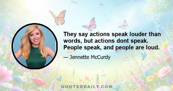 They say actions speak louder than words, but actions dont speak. People speak, and people are loud.