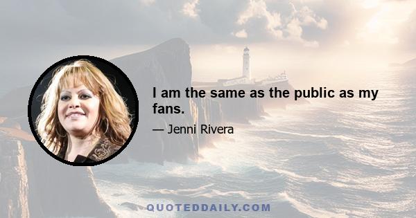 I am the same as the public as my fans.