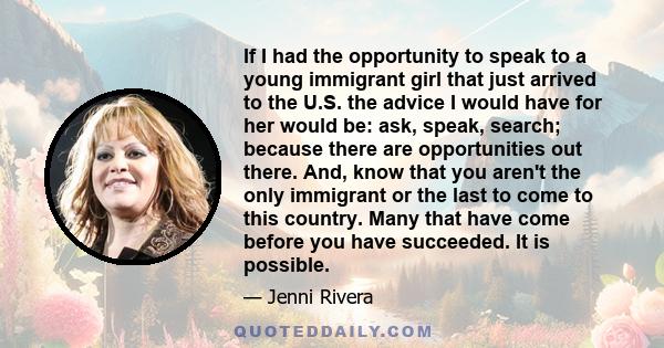 If I had the opportunity to speak to a young immigrant girl that just arrived to the U.S. the advice I would have for her would be: ask, speak, search; because there are opportunities out there. And, know that you