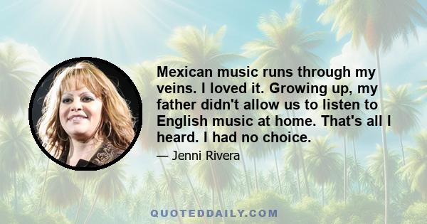 Mexican music runs through my veins. I loved it. Growing up, my father didn't allow us to listen to English music at home. That's all I heard. I had no choice.