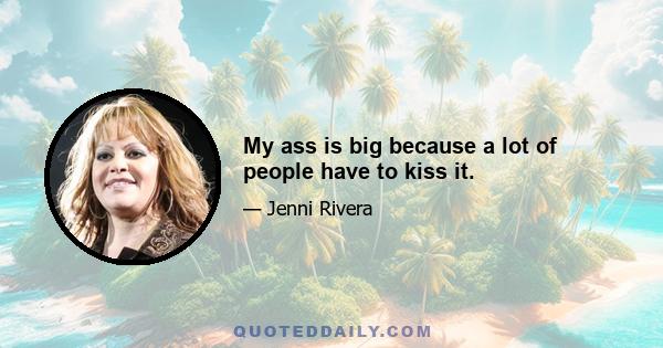 My ass is big because a lot of people have to kiss it.