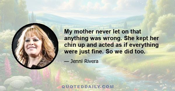 My mother never let on that anything was wrong. She kept her chin up and acted as if everything were just fine. So we did too.