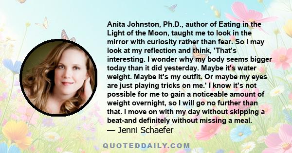 Anita Johnston, Ph.D., author of Eating in the Light of the Moon, taught me to look in the mirror with curiosity rather than fear. So I may look at my reflection and think, 'That's interesting. I wonder why my body