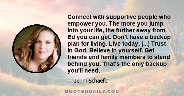 Connect with supportive people who empower you. The more you jump into your life, the further away from Ed you can get. Don't have a backup plan for living. Live today. [...] Trust in God. Believe in yourself. Get