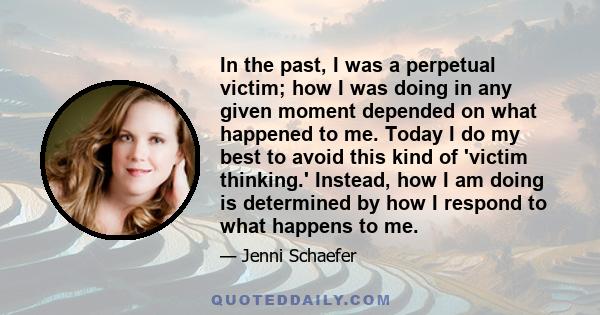 In the past, I was a perpetual victim; how I was doing in any given moment depended on what happened to me. Today I do my best to avoid this kind of 'victim thinking.' Instead, how I am doing is determined by how I