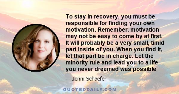 To stay in recovery, you must be responsible for finding your own motivation. Remember, motivation may not be easy to come by at first. It will probably be a very small, timid part inside of you. When you find it, let