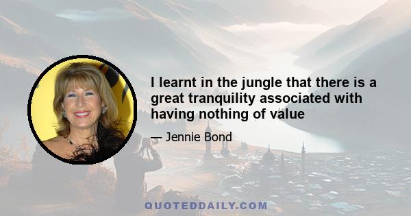 I learnt in the jungle that there is a great tranquility associated with having nothing of value