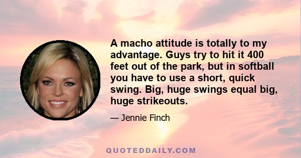 A macho attitude is totally to my advantage. Guys try to hit it 400 feet out of the park, but in softball you have to use a short, quick swing. Big, huge swings equal big, huge strikeouts.