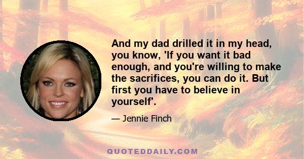 And my dad drilled it in my head, you know, 'If you want it bad enough, and you're willing to make the sacrifices, you can do it. But first you have to believe in yourself'.