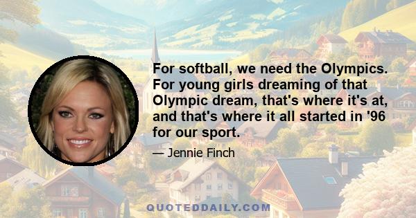 For softball, we need the Olympics. For young girls dreaming of that Olympic dream, that's where it's at, and that's where it all started in '96 for our sport.