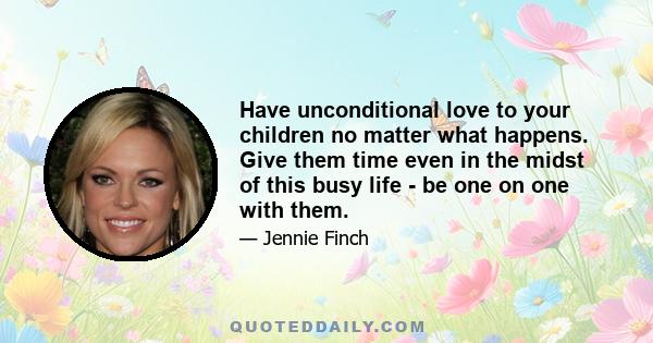 Have unconditional love to your children no matter what happens. Give them time even in the midst of this busy life - be one on one with them.